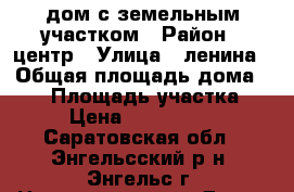 дом с земельным участком › Район ­ центр › Улица ­ ленина › Общая площадь дома ­ 60 › Площадь участка ­ 6 › Цена ­ 2 600 000 - Саратовская обл., Энгельсский р-н, Энгельс г. Недвижимость » Дома, коттеджи, дачи продажа   